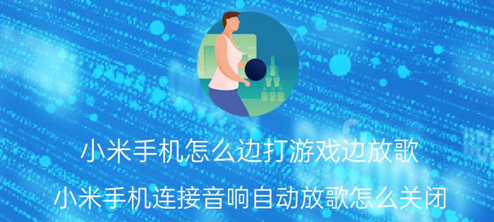 小米手机怎么边打游戏边放歌 小米手机连接音响自动放歌怎么关闭？